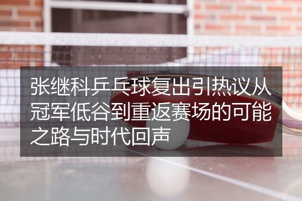 张继科乒乓球复出引热议从冠军低谷到重返赛场的可能之路与时代回声