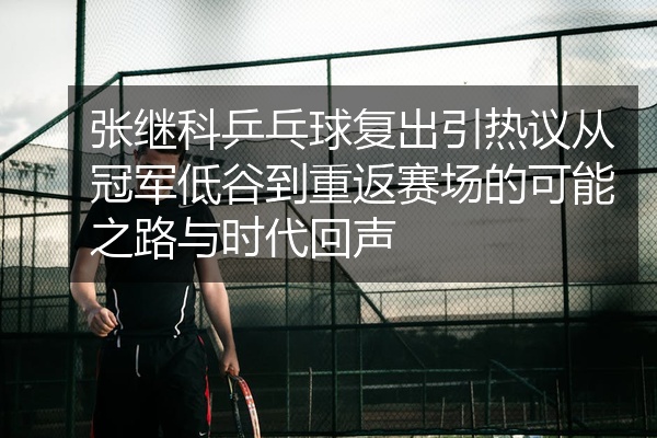 张继科乒乓球复出引热议从冠军低谷到重返赛场的可能之路与时代回声