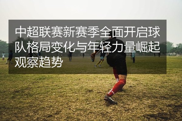 中超联赛新赛季全面开启球队格局变化与年轻力量崛起观察趋势