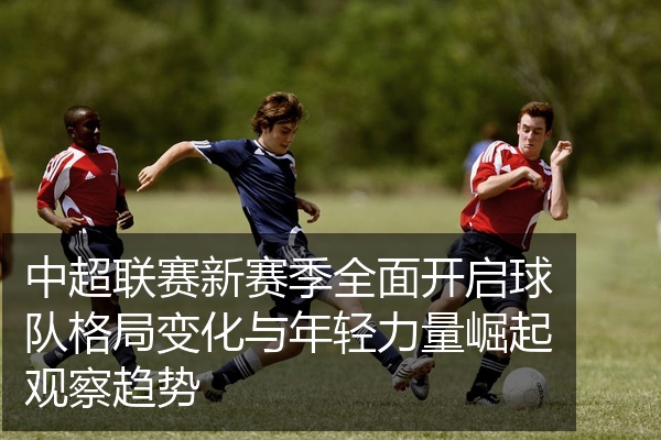 中超联赛新赛季全面开启球队格局变化与年轻力量崛起观察趋势