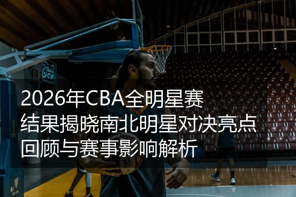 2026年CBA全明星赛结果揭晓南北明星对决亮点回顾与赛事影响解析