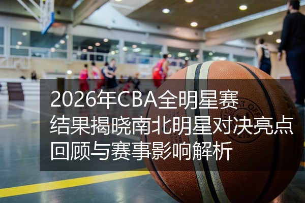 2026年CBA全明星赛结果揭晓南北明星对决亮点回顾与赛事影响解析