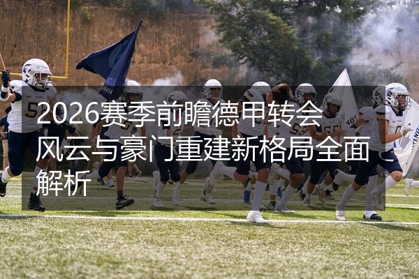 2026赛季前瞻德甲转会风云与豪门重建新格局全面解析