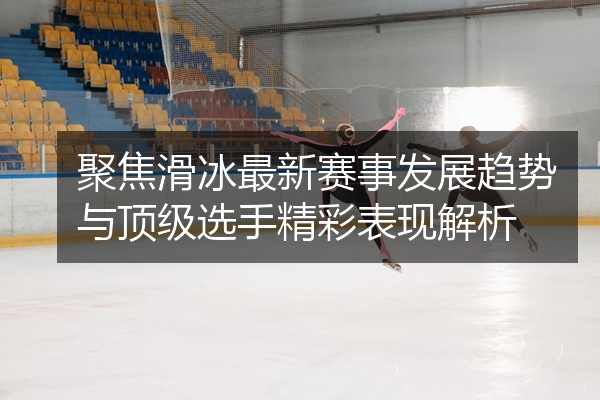 聚焦滑冰最新赛事发展趋势与顶级选手精彩表现解析