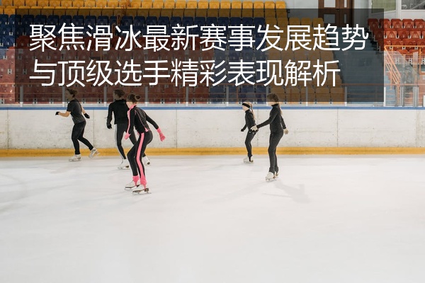 聚焦滑冰最新赛事发展趋势与顶级选手精彩表现解析