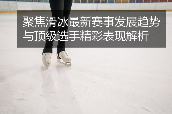 聚焦滑冰最新赛事发展趋势与顶级选手精彩表现解析