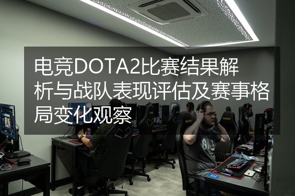 电竞DOTA2比赛结果解析与战队表现评估及赛事格局变化观察