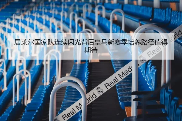 居莱尔国家队连续闪光背后皇马新赛季培养路径值得期待